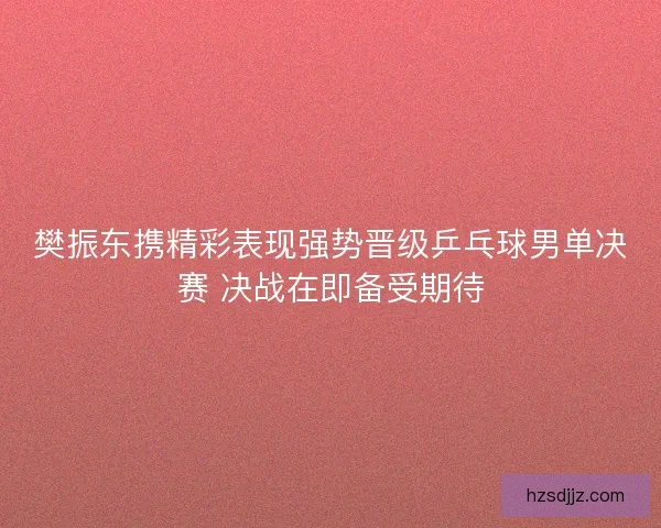 樊振东携精彩表现强势晋级乒乓球男单决赛 决战在即备受期待