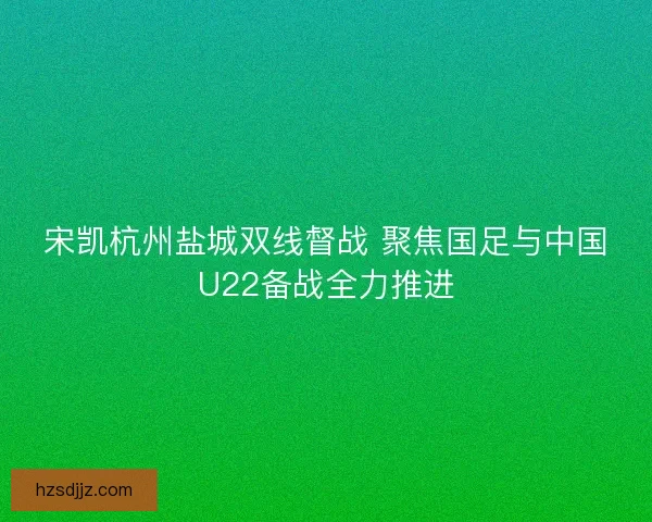 宋凯杭州盐城双线督战 聚焦国足与中国U22备战全力推进