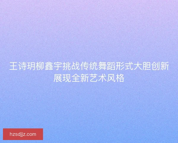 王诗玥柳鑫宇挑战传统舞蹈形式大胆创新展现全新艺术风格