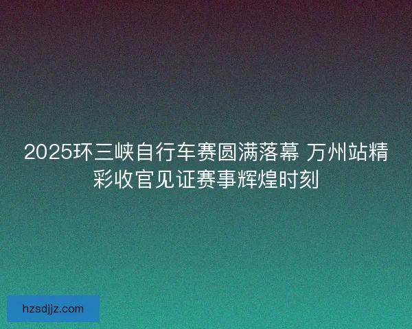 2025环三峡自行车赛圆满落幕 万州站精彩收官见证赛事辉煌时刻