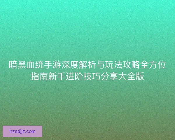 暗黑血统手游深度解析与玩法攻略全方位指南新手进阶技巧分享大全版
