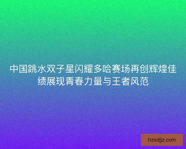 中国跳水双子星闪耀多哈赛场再创辉煌佳绩展现青春力量与王者风范