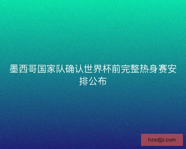 墨西哥国家队确认世界杯前完整热身赛安排公布