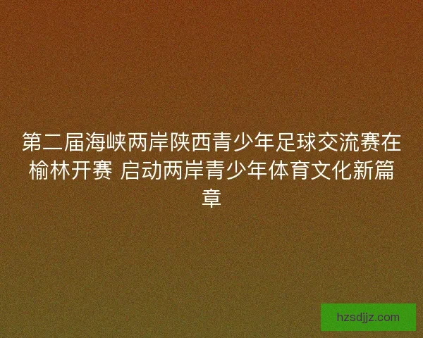 第二届海峡两岸陕西青少年足球交流赛在榆林开赛 启动两岸青少年体育文化新篇章