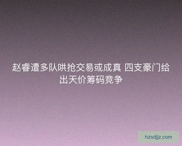 赵睿遭多队哄抢交易或成真 四支豪门给出天价筹码竞争