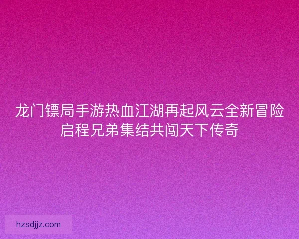 龙门镖局手游热血江湖再起风云全新冒险启程兄弟集结共闯天下传奇
