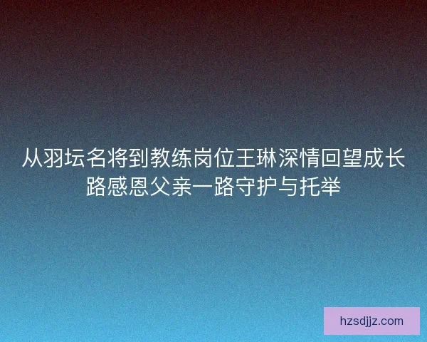 从羽坛名将到教练岗位王琳深情回望成长路感恩父亲一路守护与托举