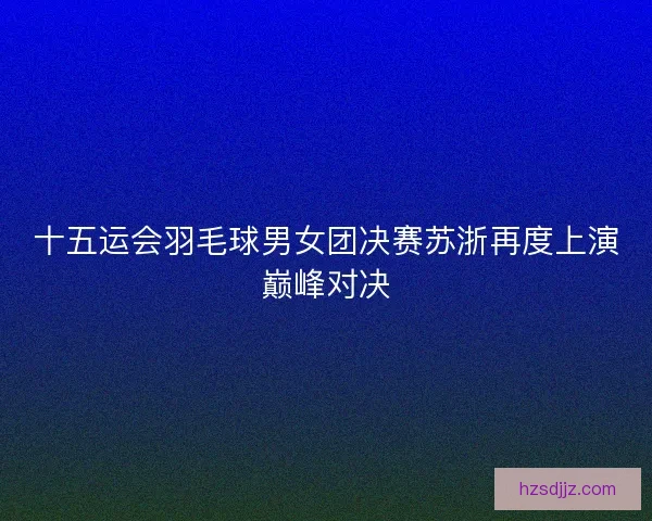 十五运会羽毛球男女团决赛苏浙再度上演巅峰对决