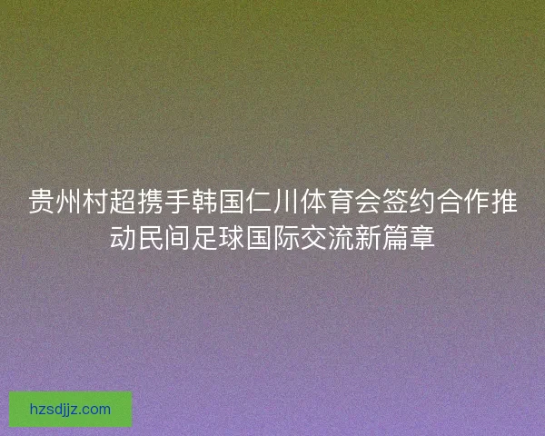 贵州村超携手韩国仁川体育会签约合作推动民间足球国际交流新篇章