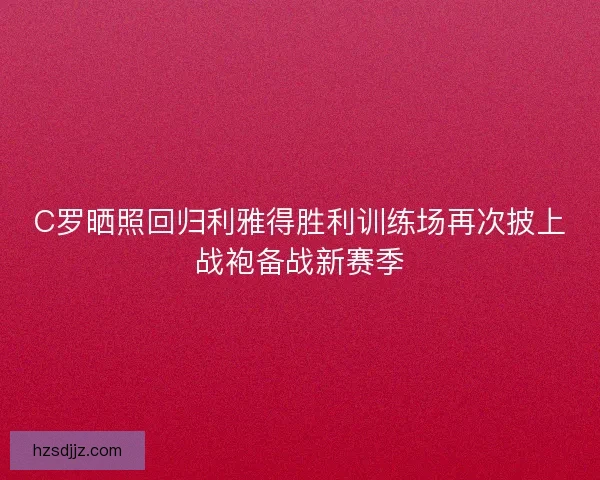 C罗晒照回归利雅得胜利训练场再次披上战袍备战新赛季
