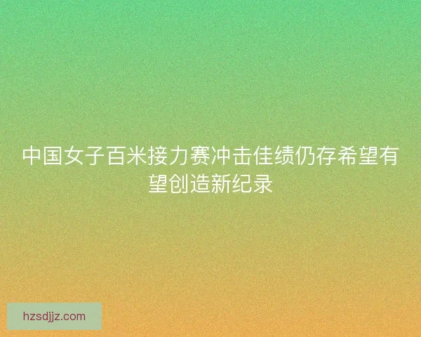 中国女子百米接力赛冲击佳绩仍存希望有望创造新纪录