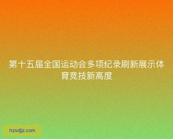 第十五届全国运动会多项纪录刷新展示体育竞技新高度