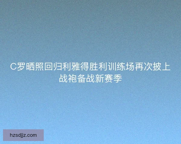 C罗晒照回归利雅得胜利训练场再次披上战袍备战新赛季