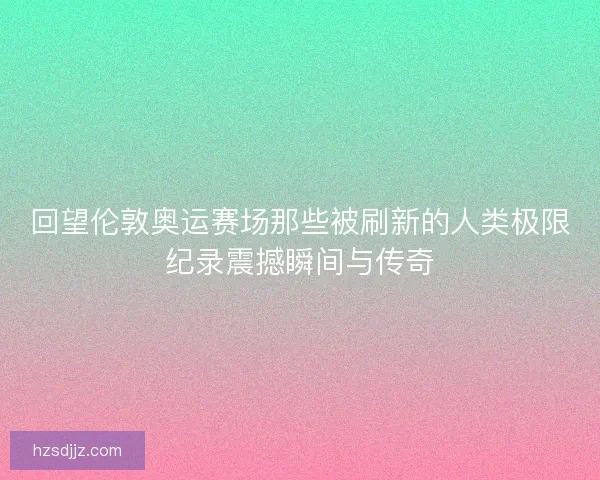 回望伦敦奥运赛场那些被刷新的人类极限纪录震撼瞬间与传奇