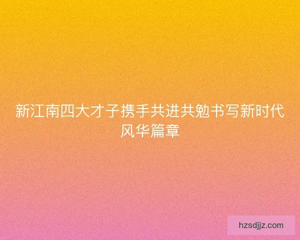 新江南四大才子携手共进共勉书写新时代风华篇章