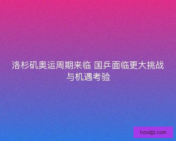 洛杉矶奥运周期来临 国乒面临更大挑战与机遇考验