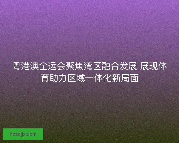 粤港澳全运会聚焦湾区融合发展 展现体育助力区域一体化新局面