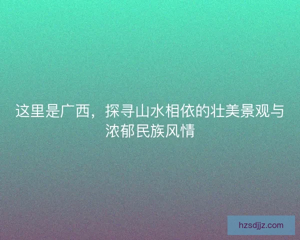 这里是广西，探寻山水相依的壮美景观与浓郁民族风情