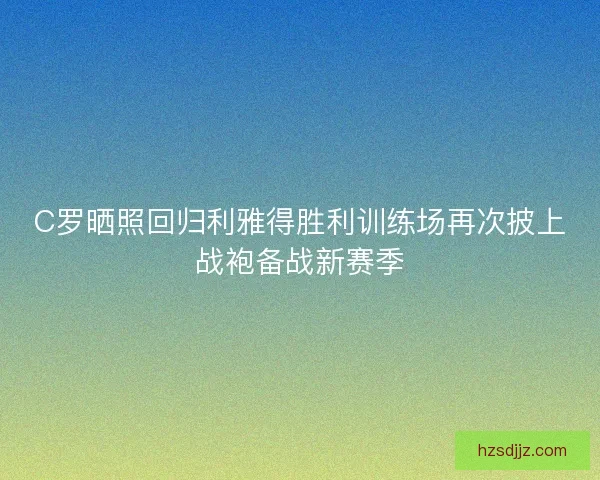 C罗晒照回归利雅得胜利训练场再次披上战袍备战新赛季
