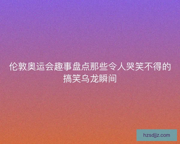 伦敦奥运会趣事盘点那些令人哭笑不得的搞笑乌龙瞬间