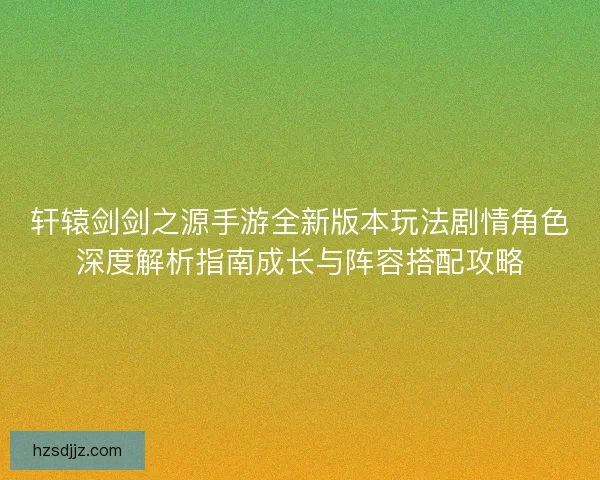轩辕剑剑之源手游全新版本玩法剧情角色深度解析指南成长与阵容搭配攻略