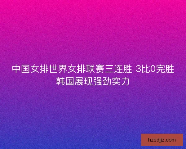 中国女排世界女排联赛三连胜 3比0完胜韩国展现强劲实力