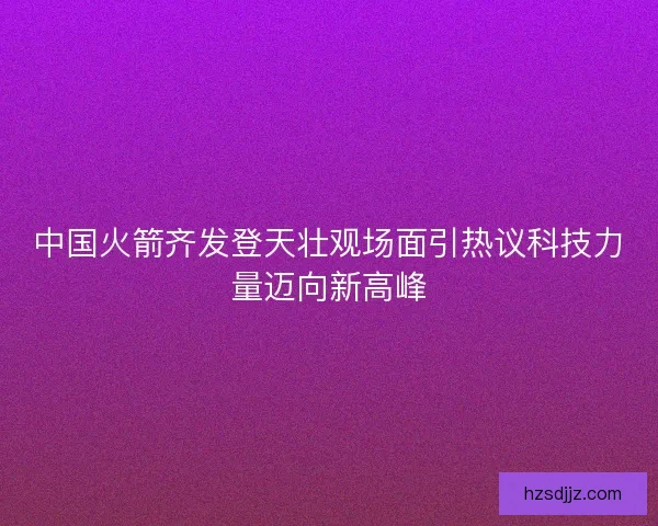 中国火箭齐发登天壮观场面引热议科技力量迈向新高峰