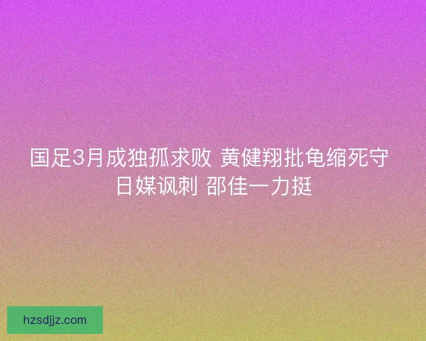 国足3月成独孤求败 黄健翔批龟缩死守 日媒讽刺 邵佳一力挺 国足3月成独孤求败 黄健翔批龟缩死守 日媒讽刺 邵佳一力挺
