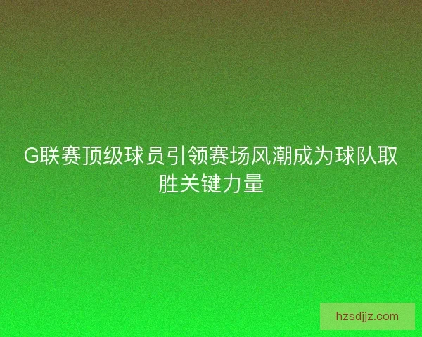 G联赛顶级球员引领赛场风潮成为球队取胜关键力量