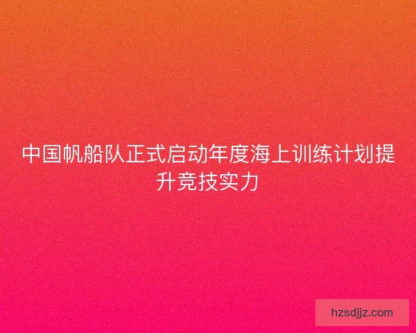 中国帆船队正式启动年度海上训练计划提升竞技实力