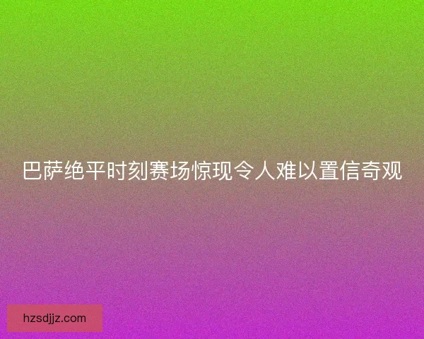巴萨绝平时刻赛场惊现令人难以置信奇观