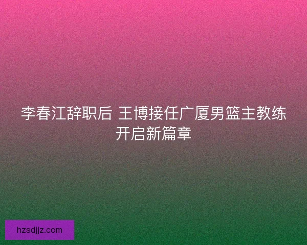 李春江辞职后 王博接任广厦男篮主教练开启新篇章
