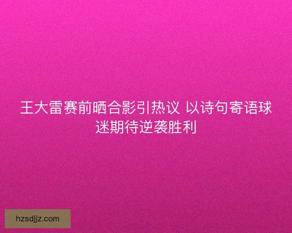 王大雷赛前晒合影引热议 以诗句寄语球迷期待逆袭胜利